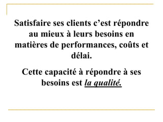 Satisfaire ses clients c’est répondre
au mieux à leurs besoins en
matières de performances, coûts et
délai.
Cette capacité à répondre à ses
besoins est la qualité.
 