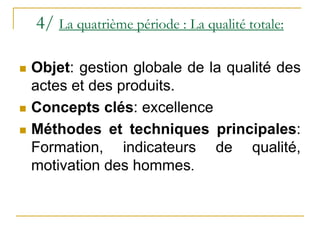 4/ La quatrième période : La qualité totale:
 Objet: gestion globale de la qualité des
actes et des produits.
 Concepts clés: excellence
 Méthodes et techniques principales:
Formation, indicateurs de qualité,
motivation des hommes.
 