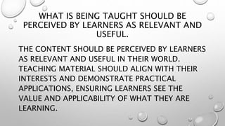 WHAT IS BEING TAUGHT SHOULD BE
PERCEIVED BY LEARNERS AS RELEVANT AND
USEFUL.
THE CONTENT SHOULD BE PERCEIVED BY LEARNERS
AS RELEVANT AND USEFUL IN THEIR WORLD.
TEACHING MATERIAL SHOULD ALIGN WITH THEIR
INTERESTS AND DEMONSTRATE PRACTICAL
APPLICATIONS, ENSURING LEARNERS SEE THE
VALUE AND APPLICABILITY OF WHAT THEY ARE
LEARNING.
 