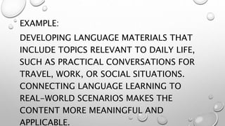 EXAMPLE:
DEVELOPING LANGUAGE MATERIALS THAT
INCLUDE TOPICS RELEVANT TO DAILY LIFE,
SUCH AS PRACTICAL CONVERSATIONS FOR
TRAVEL, WORK, OR SOCIAL SITUATIONS.
CONNECTING LANGUAGE LEARNING TO
REAL-WORLD SCENARIOS MAKES THE
CONTENT MORE MEANINGFUL AND
APPLICABLE.
 