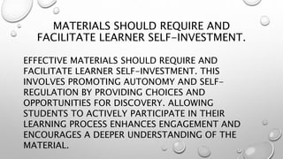 MATERIALS SHOULD REQUIRE AND
FACILITATE LEARNER SELF-INVESTMENT.
EFFECTIVE MATERIALS SHOULD REQUIRE AND
FACILITATE LEARNER SELF-INVESTMENT. THIS
INVOLVES PROMOTING AUTONOMY AND SELF-
REGULATION BY PROVIDING CHOICES AND
OPPORTUNITIES FOR DISCOVERY. ALLOWING
STUDENTS TO ACTIVELY PARTICIPATE IN THEIR
LEARNING PROCESS ENHANCES ENGAGEMENT AND
ENCOURAGES A DEEPER UNDERSTANDING OF THE
MATERIAL.
 