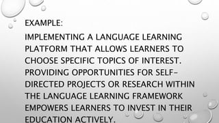 EXAMPLE:
IMPLEMENTING A LANGUAGE LEARNING
PLATFORM THAT ALLOWS LEARNERS TO
CHOOSE SPECIFIC TOPICS OF INTEREST.
PROVIDING OPPORTUNITIES FOR SELF-
DIRECTED PROJECTS OR RESEARCH WITHIN
THE LANGUAGE LEARNING FRAMEWORK
EMPOWERS LEARNERS TO INVEST IN THEIR
EDUCATION ACTIVELY.
 