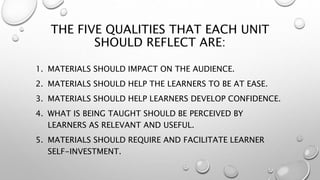 THE FIVE QUALITIES THAT EACH UNIT
SHOULD REFLECT ARE:
1. MATERIALS SHOULD IMPACT ON THE AUDIENCE.
2. MATERIALS SHOULD HELP THE LEARNERS TO BE AT EASE.
3. MATERIALS SHOULD HELP LEARNERS DEVELOP CONFIDENCE.
4. WHAT IS BEING TAUGHT SHOULD BE PERCEIVED BY
LEARNERS AS RELEVANT AND USEFUL.
5. MATERIALS SHOULD REQUIRE AND FACILITATE LEARNER
SELF-INVESTMENT.
 