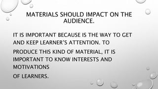 MATERIALS SHOULD IMPACT ON THE
AUDIENCE.
IT IS IMPORTANT BECAUSE IS THE WAY TO GET
AND KEEP LEARNER’S ATTENTION. TO
PRODUCE THIS KIND OF MATERIAL, IT IS
IMPORTANT TO KNOW INTERESTS AND
MOTIVATIONS
OF LEARNERS.
 