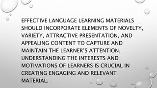 EFFECTIVE LANGUAGE LEARNING MATERIALS
SHOULD INCORPORATE ELEMENTS OF NOVELTY,
VARIETY, ATTRACTIVE PRESENTATION, AND
APPEALING CONTENT TO CAPTURE AND
MAINTAIN THE LEARNER’S ATTENTION.
UNDERSTANDING THE INTERESTS AND
MOTIVATIONS OF LEARNERS IS CRUCIAL IN
CREATING ENGAGING AND RELEVANT
MATERIAL.
 