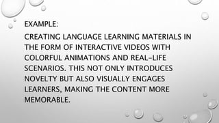 EXAMPLE:
CREATING LANGUAGE LEARNING MATERIALS IN
THE FORM OF INTERACTIVE VIDEOS WITH
COLORFUL ANIMATIONS AND REAL-LIFE
SCENARIOS. THIS NOT ONLY INTRODUCES
NOVELTY BUT ALSO VISUALLY ENGAGES
LEARNERS, MAKING THE CONTENT MORE
MEMORABLE.
 