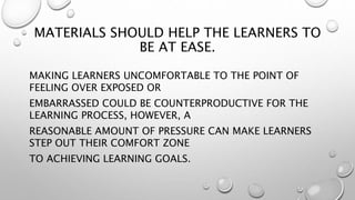 MATERIALS SHOULD HELP THE LEARNERS TO
BE AT EASE.
MAKING LEARNERS UNCOMFORTABLE TO THE POINT OF
FEELING OVER EXPOSED OR
EMBARRASSED COULD BE COUNTERPRODUCTIVE FOR THE
LEARNING PROCESS, HOWEVER, A
REASONABLE AMOUNT OF PRESSURE CAN MAKE LEARNERS
STEP OUT THEIR COMFORT ZONE
TO ACHIEVING LEARNING GOALS.
 