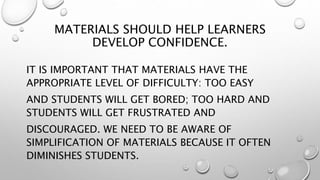 MATERIALS SHOULD HELP LEARNERS
DEVELOP CONFIDENCE.
IT IS IMPORTANT THAT MATERIALS HAVE THE
APPROPRIATE LEVEL OF DIFFICULTY: TOO EASY
AND STUDENTS WILL GET BORED; TOO HARD AND
STUDENTS WILL GET FRUSTRATED AND
DISCOURAGED. WE NEED TO BE AWARE OF
SIMPLIFICATION OF MATERIALS BECAUSE IT OFTEN
DIMINISHES STUDENTS.
 