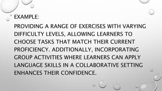 EXAMPLE:
PROVIDING A RANGE OF EXERCISES WITH VARYING
DIFFICULTY LEVELS, ALLOWING LEARNERS TO
CHOOSE TASKS THAT MATCH THEIR CURRENT
PROFICIENCY. ADDITIONALLY, INCORPORATING
GROUP ACTIVITIES WHERE LEARNERS CAN APPLY
LANGUAGE SKILLS IN A COLLABORATIVE SETTING
ENHANCES THEIR CONFIDENCE.
 