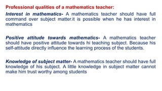 Professional qualities of a mathematics teacher:
Interest in mathematics- A mathematics teacher should have full
command over subject matter.it is possible when he has interest in
mathematics
Positive attitude towards mathematics- A mathematics teacher
should have positive attitude towards hi teaching subject. Because his
self-attitude directly influence the learning process of the students.
Knowledge of subject matter- A mathematics teacher should have full
knowledge of his subject. A little knowledge in subject matter cannot
make him trust worthy among students
 