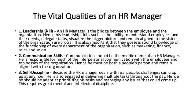 The Vital Qualities of an HR Manager
• 1. Leadership Skills - An HR Manager is the bridge between the employee and the
organization. Hence his leadership skills such as the ability to understand employees and
their needs, delegate tasks, visualize the bigger picture and remain aligned to the vision
of the organization are crucial. It is also important that they possess sound knowledge of
the functioning of every department of the organization, such as marketing, finance,
sales and so on.
• 2. Communication Skills - Communication should be the middle name of an HR Manager.
He is responsible for much of the interpersonal communication with the employees and
top bosses of the organization. Hence he must be both a people’s person and remain
aligned with the organization.
• 3. Self-Discipline - Because the HR manager deals with real people, challenges can crop
up at any hour. He is also engaged in delivering multiple tasks throughout the day. Hence
he should be adept at prioritizing his tasks and managing any issues that could come up.
This requires great mental and intellectual discipline.
 