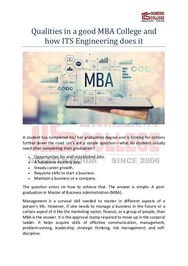 Qualities in a good MBA College and
how ITS Engineering does it
A student has completed his/ her graduation degree and is looking for options
further down the road. Let’s ask a simple question—what do students usually
need after completing their graduation?
 Opportunities for well-established jobs.
 A handsome monthly pay.
 Steady career growth.
 Requisite skills to start a business.
 Maintain a business or a company.
The question arises on how to achieve that. The answer is simple- A post-
graduation in Master of Business administration (MBA).
Management is a survival skill needed to master in different aspects of a
person’s life. However, if one needs to manage a business in the future or a
certain aspect of it like the marketing sector, finance, or a group of people, then
MBA is the answer. It is the approval stamp required to move up in the corporal
ladder. It helps acquire skills of effective communication, management,
problem-solving, leadership, strategic thinking, risk management, and self-
discipline.
 
