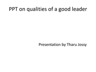 PPT on qualities of a good leader 
Presentation by Tharu Jossy 
 