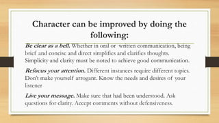 Character can be improved by doing the
following:
Be clear as a bell. Whether in oral or written communication, being
brie...