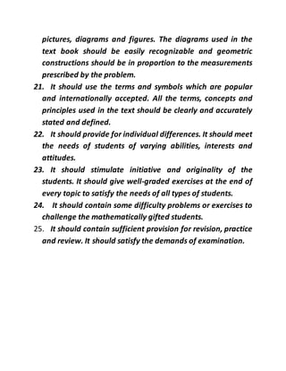 pictures, diagrams and figures. The diagrams used in the
text book should be easily recognizable and geometric
constructions should be in proportion to the measurements
prescribed by the problem.
21. It should use the terms and symbols which are popular
and internationally accepted. All the terms, concepts and
principles used in the text should be clearly and accurately
stated and defined.
22. It should provide for individual differences. It should meet
the needs of students of varying abilities, interests and
attitudes.
23. It should stimulate initiative and originality of the
students. It should give well-graded exercises at the end of
every topic to satisfy the needs of all types of students.
24. It should contain some difficulty problems or exercises to
challenge the mathematically gifted students.
25. It should contain sufficient provision for revision, practice
and review. It should satisfy the demands of examination.
 