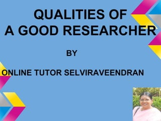 QUALITIES OF
A GOOD RESEARCHER
BY
ONLINE TUTOR SELVIRAVEENDRAN
 