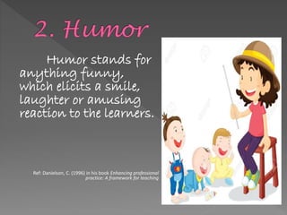 Humor stands for
anything funny,
which elicits a smile,
laughter or amusing
reaction to the learners.
Ref: Danielson, C. (1996) in his book Enhancing professional
practice: A framework for teaching
 
