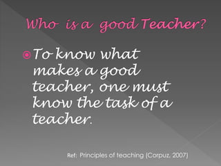 To know what
makes a good
teacher, one must
know the task of a
teacher.
Ref: Principles of teaching (Corpuz, 2007)
 