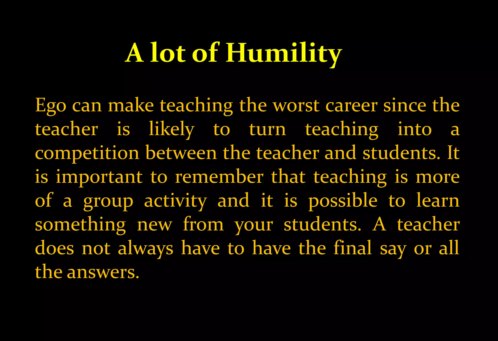 A lot of Humility
Ego can make teaching the worst career since the
teacher is likely to turn teaching into a
competition between the teacher and students. It
is important to remember that teaching is more
of a group activity and it is possible to learn
something new from your students. A teacher
does not always have to have the final say or all
the answers.
 