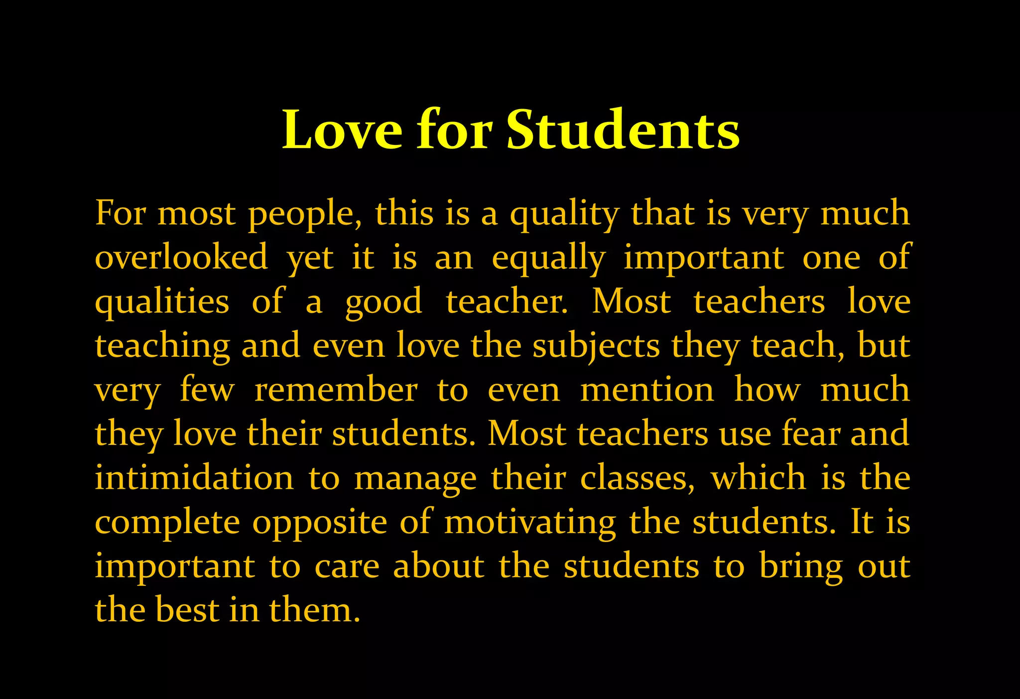 Love for Students
For most people, this is a quality that is very much
overlooked yet it is an equally important one of
qualities of a good teacher. Most teachers love
teaching and even love the subjects they teach, but
very few remember to even mention how much
they love their students. Most teachers use fear and
intimidation to manage their classes, which is the
complete opposite of motivating the students. It is
important to care about the students to bring out
the best in them.
 