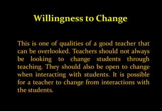 Willingness to Change
This is one of qualities of a good teacher that
can be overlooked. Teachers should not always
be looking to change students through
teaching. They should also be open to change
when interacting with students. It is possible
for a teacher to change from interactions with
the students.
 