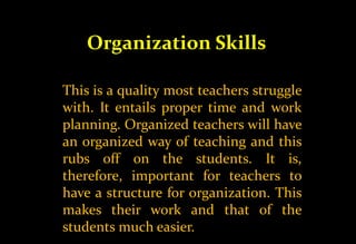 Organization Skills
This is a quality most teachers struggle
with. It entails proper time and work
planning. Organized teachers will have
an organized way of teaching and this
rubs off on the students. It is,
therefore, important for teachers to
have a structure for organization. This
makes their work and that of the
students much easier.
 