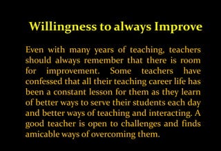 Willingness to always Improve
Even with many years of teaching, teachers
should always remember that there is room
for improvement. Some teachers have
confessed that all their teaching career life has
been a constant lesson for them as they learn
of better ways to serve their students each day
and better ways of teaching and interacting. A
good teacher is open to challenges and finds
amicable ways of overcoming them.
 