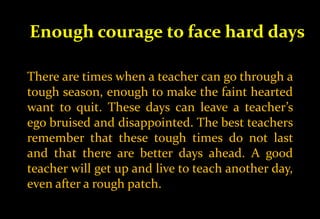 Enough courage to face hard days
There are times when a teacher can go through a
tough season, enough to make the faint hearted
want to quit. These days can leave a teacher’s
ego bruised and disappointed. The best teachers
remember that these tough times do not last
and that there are better days ahead. A good
teacher will get up and live to teach another day,
even after a rough patch.
 