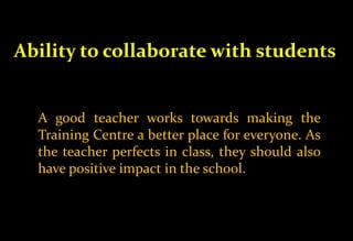Ability to collaborate with students
A good teacher works towards making the
Training Centre a better place for everyone. As
the teacher perfects in class, they should also
have positive impact in the school.
 