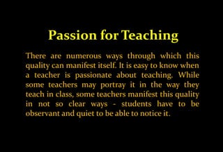 Passion for Teaching
There are numerous ways through which this
quality can manifest itself. It is easy to know when
a teacher is passionate about teaching. While
some teachers may portray it in the way they
teach in class, some teachers manifest this quality
in not so clear ways - students have to be
observant and quiet to be able to notice it.
 
