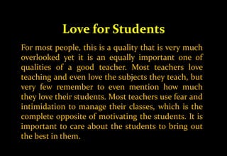Love for Students
For most people, this is a quality that is very much
overlooked yet it is an equally important one of
qualities of a good teacher. Most teachers love
teaching and even love the subjects they teach, but
very few remember to even mention how much
they love their students. Most teachers use fear and
intimidation to manage their classes, which is the
complete opposite of motivating the students. It is
important to care about the students to bring out
the best in them.
 