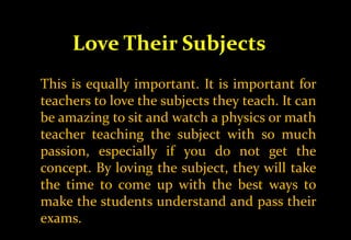 Love Their Subjects
This is equally important. It is important for
teachers to love the subjects they teach. It can
be amazing to sit and watch a physics or math
teacher teaching the subject with so much
passion, especially if you do not get the
concept. By loving the subject, they will take
the time to come up with the best ways to
make the students understand and pass their
exams.
 