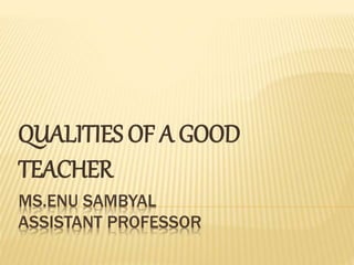 MS.ENU SAMBYAL
ASSISTANT PROFESSOR
QUALITIES OF A GOOD
TEACHER
 