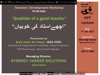 Presented by
Syed Omer Ali Faisal, (MBA-HRM)
Education & Employment Consultant, Career Counselor,
NLP Practitioner, Motivational Speaker.
Managing Director,
SYNERGY CAREER SOLUTIONS
Hyderabad
“‫خوبیاں‬ ‫کی‬ ‫”اچھےاستاد‬
Teachers‟ Development Workshop
On the topic,
“Qualities of a good teacher” PPT
Lecture
Date:
7th Oct 2017
Organized By:
Zikra High School
Basavakalyan
Timings:
1pm to 3pm
 