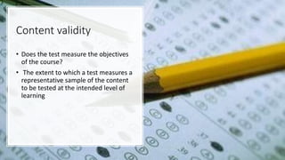 Content validity
• Does the test measure the objectives
of the course?
• The extent to which a test measures a
representative sample of the content
to be tested at the intended level of
learning
 