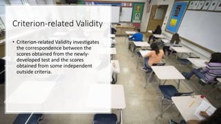 Criterion-related Validity
• Criterion-related Validity investigates
the correspondence between the
scores obtained from the newly-
developed test and the scores
obtained from some independent
outside criteria.
 