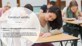 Construct validity
• Refers to measuring certain traits or theoretical
construct.
• It is based on the degree to which the items in a
test reflect the essential aspects of the theory on
which the test is based on.
 