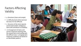 Factors Affecting
Validity
• a. Directions (clear and simple)
• b. Difficulty level of the test (not
too easy nor too difficult)
• c. Structure of the items (poorly
constructed and/or ambiguous
items will contribute to invalidity)
• d. Arrangement of items and
correct responses (starting with
the easiest items and ending with
the difficult ones + arranging item
responses randomly not based on
an identifiable pattern)
 