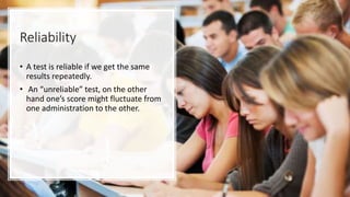 Reliability
• A test is reliable if we get the same
results repeatedly.
• An “unreliable” test, on the other
hand one’s score might fluctuate from
one administration to the other.
 