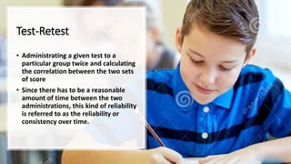 Test-Retest
• Administrating a given test to a
particular group twice and calculating
the correlation between the two sets
of score
• Since there has to be a reasonable
amount of time between the two
administrations, this kind of reliability
is referred to as the reliability or
consistency over time.
 