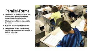Parallel-Forms
• Two similar, or parallel forms of the
same test are administrated to a
group of examinees just once.
• The two form of the test should be
the same.
• Subtests should also be the same.
• The problem here is constructing
two parallel forms of a test which is a
difficult job to do.
 