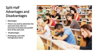 Split-Half
Advantages and
Disadvantages
• Advantages:
• There is no need to administer the
same test twice. Nor is it
necessary to develop two parallel
form of the same test.
• Disadvantages:
• Developing a test with
homogeneous items
 