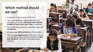 Which method should
we use?
• It depends on the function of the test.
• Test-retest method is appropriate when the
consistency of scores a particular time interval
(stability of test scores over time) is important
• The Parallel-forms method is desirable when the
consistency
• of scores over different forms is of importance.
• When the go-togetherness of the items of a test
is of significance (the internal consistency), Split-
Half and KR-21 will be the most appropriate
methods.
 