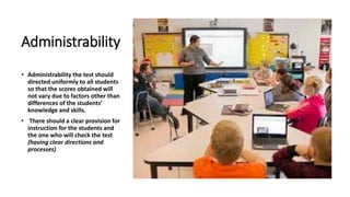 Administrability
• Administrability the test should
directed uniformly to all students
so that the scores obtained will
not vary due to factors other than
differences of the students’
knowledge and skills.
• There should a clear provision for
instruction for the students and
the one who will check the test
(having clear directions and
processes)
 