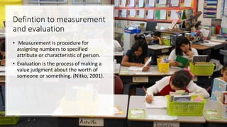 Defintion to measurement
and evaluation
• Measurement is procedure for
assigning numbers to specified
attribute or characteristic of person.
• Evaluation is the process of making a
value judgment about the worth of
someone or something. (Nitko, 2001).
 