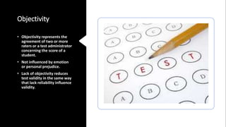 Objectivity
• Objectivity represents the
agreement of two or more
raters or a test administrator
concerning the score of a
student.
• Not influenced by emotion
or personal prejudice.
• Lack of objectivity reduces
test validity in the same way
that lack reliability influence
validity.
 