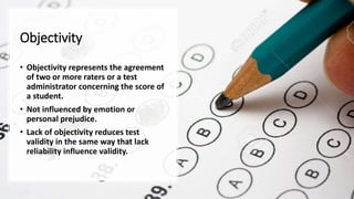 Objectivity
• Objectivity represents the agreement
of two or more raters or a test
administrator concerning the score of
a student.
• Not influenced by emotion or
personal prejudice.
• Lack of objectivity reduces test
validity in the same way that lack
reliability influence validity.
 
