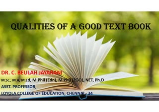 QUALITIES OF A GOOD TEXT BOOK
DR. C. BEULAH JAYARANI
M.Sc., M.A, M.Ed, M.Phil (Edn), M.Phil (ZOO), NET, Ph.D
ASST. PROFESSOR,
LOYOLA COLLEGE OF EDUCATION, CHENNAI - 34
 