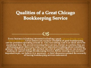 Every business is looking interested in finding a great Chicago Bookkeeping
Service provider. Let us assure you; we have a handful of good bookkeeping
service providers operating around us. GLGAccounting.Com is an ideal one to be
mentioned here. We are not reviewing their services, but let us confirm, they are
performing great. However, today we are interested in talking about something
general. Our team of expert has worked out a list of qualities that are necessary for
making of a great Chicago Bookkeeping Service. Before moving on to our most
important topic, we believe it is necessary – a brief discussion around the necessity
of having bookkeeping services outsourced.
 