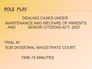 ROLE PLAY
DEALING CASES UNDER
MAINTENANCE AND WELFARE OF PARENTS
AND SENIOR CITIZENS ACT- 2007
TRIAL IN
SUB DIVISIONAL MAGISTRATE COURT.
TIME-15 MINUTES
 